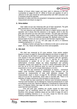 Rotary Kiln Inspection August 2016 (Hot Condition) Page 5
Position of thrust rollers (upper and lower side) in reference to kiln axis
is presented on pages 26 and 27. Offset of thrust unit (position of unit in
reference to kiln axis) should be confirmed/verified with OEM instruction and
if necessary should be adjusted.
Diameters of rollers and tires are presented in temperature present during the
measurement and shown on page 21.
3. Drive station
Gear radial run-out was measured with use of laser equipment. The girth
gear eccentricity is 2 mm (see page 25) and it is in tolerance.
The root clearance was measured with help of a digital camera under kiln
operation and it shows that the clearance is not regular, which is why the
girth gear and pinion do work with some vibration. The girth gear and pinion
teeth are in poor condition. Root clearance is too small which indicate a pitch
line offset 5 ÷ 7 mm in hot condition (see page 48). Backlash value is too big,
because teeth of pinion are worn out (burrs) and lost their original shape.
Gear wobbling equals to +/- 0.1 mm (see page 24) and is in tolerance
(wobbling tolerance is +/- 2.0 mm).
Position of pinion and gear box in reference to kiln axis is correct (see
pages 30 ÷ 33). Values of deviations are minor and acceptable.
4. Kiln shell
Kiln shell was measured at 43 cross sections. Cross section position
diagram is shown on page 54. Shell profile diagrams are shown on pages 55 ÷
58. In general, the kiln shell is in good shape. Shell eccentricity is rather small
(not exceed 8 mm) and shouldn’t cause any problems with kiln operation,
except for cross sections No. 1 ÷ 2, No. 9 ÷ 11 and No. 25 ÷ 26 where
the eccentricity is greater (8 to 12 mm). Shell local deformations
(deformations of circular shape) are rather insignificant and perfectly
acceptable, except cross section No. 10 and 27 where deformation reach 14
and rise up to 18 mm (tolerance given by most kiln producers for shell
eccentricity is 12 mm and for circular deformations is 15 mm).
The kiln shell was examined for combination of thermo - mechanical
hidden crank formation presence. Mechanical crank formation can be
examined by measurements of roller shaft deflection changes. The
measurements result is shown on page 29. No deflection change exceeds
value of 0.15 mm for eccentricity, which value is normally safe. There is no
indication of hidden mechanical crank formation in shell structure.
The kiln shell has been examined for thermal crank formations presence.
Thermal crank formation can be detected by measuring temperatures on shell
circumference at the tires. Maximum difference in temperatures measured this
way is 75 degrees Celsius (see page 16) which is too low (in this case) to
cause thermal crank formation.
Tires and girth gear wobbling are usually caused by shell crank
formation, but as mentioned above the shell eccentricity is minor and
therefore, tires and gear wobbling values are low (refer to page 23) and in
tolerance (wobbling tolerance is +/- 2.0 mm), except for third tire where
wobbling exceeds tolerance and reaches +/- 3.0 mm.
 