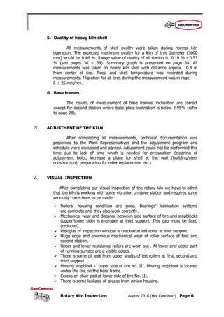 Rotary Kiln Inspection August 2016 (Hot Condition) Page 6
5. Ovality of heavy kiln shell
All measurements of shell ovality were taken during normal kiln
operation. The expected maximum ovality for a kiln of this diameter (3600
mm) would be 0.46 %. Range value of ovality of all station is 0.10 % - 0.53
% (see pages 36 ÷ 39). Summary graph is presented on page 34. All
measurements was taken on heavy kiln shell with distance approx. 0.8 m
from center of tire. Tires’ and shell temperature was recorded during
measurements. Migration for all tires during the measurement was in rage
6 ÷ 25 mm/rev.
6. Base frames
The results of measurement of base frames' inclination are correct
except for second station where base plate inclination is below 2.95% (refer
to page 28).
IV. ADJUSTMENT OF THE KILN
After completing all measurements, technical documentation was
presented to the Plant Representatives and the adjustment program and
schedule were discussed and agreed. Adjustment could not be performed this
time due to lack of time which is needed for preparation (cleaning of
adjustment bolts, increase a place for shell at the wall (building/steel
construction), preparation for roller replacement etc.).
V. VISUAL INSPECTION
After completing our visual inspection of the rotary kiln we have to admit
that the kiln is working with some vibration on drive station and requires some
seriously corrections to be made.
 Rollers’ housing condition are good. Bearings’ lubrication systems
are complete and they also work correctly.
 Mechanical wear and distance between side surface of tire and stopblocks
(upper/lower side) is improper at inlet support. This gap must be fixed
(reduced).
 Plexiglas of inspection window is cracked at left roller at inlet support.
 Huge edge and enormous mechanical wear of roller surface at first and
second station.
 Upper and lower resistance rollers are worn out . At lower and upper part
of running surface are a visible edges.
 There is some oil leak from upper shafts of left rollers at first, second and
third support.
 Missing stopblock - upper side of tire No. III. Missing stopblock is located
under the tire on the base frame.
 Cracks on chair pad at lower side of tire No. III.
 There is some leakage of grease from pinion housing.
 