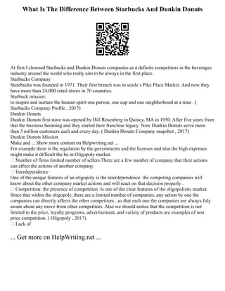 What Is The Difference Between Starbucks And Dunkin Donuts
At first I choosed Starbucks and Dunkin Donuts companies as a definite competitors in the baverages
industry around the world who really aim to be always in the first place.
Starbucks Company
Statebucks was founded in 1971. Their first branch was in seatle s Pike Place Market. And now they
have more than 24,000 retail stores in 70 countries.
Starbuck mission:
to inspire and nurture the human spirit one person, one cup and one neighborhood at a time . (
Starbucks Company Profile , 2017)
Dunkin Donuts
Dunkin Donuts first store was opened by Bill Rosenberg in Quincy, MA in 1950. After five years from
that the business booming and they started their franchise legacy. Now Dunkin Donuts serve more
than 3 million customers each and every day. ( Dunkin Donuts Company snapshot , 2017)
Dunkin Donuts Mission
Make and ... Show more content on Helpwriting.net ...
For example there is the regulation by the governments and the licenses and also the high expenses
might make it difficult the be in Oligopoly market.
 Number of firms limited number of sellers.There are a few number of company that their actions
can affect the actions of another company.
 Interdependence
One of the unique features of an oligopoly is the interdependence. the competing companies will
know about the other company market actions and will react on that decision properly .
 Competition: the presence of competition. Is one of the clear features of the oligopolistic market.
Since that within the oligopoly, there are a limited number of companies, any action by one the
companies can directly affects the other competitors . so that each one the companies are always fuly
aware about any move from other competitors. Also we should notice that the competition is not
limited to the price, loyalty programs, advertisement, and variety of products are examples of non
price competition. ( Oligopoly , 2017)
 Lack of
... Get more on HelpWriting.net ...
 