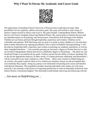 Why I Want To Pursue My Academic And Career Goals
The opportunity of attending Clarion University of Pennsylvania would open up many other
possibilities for my academic, athletic and career goals. My essay will include a wide variety of
desires I expect myself to achieve and excel in. My goals include: Undergraduate School, Military
Service (Air Force), Graduate School and Medical School. My current major is Human Services and
my intended majors are Psychology and Neuroscience. Generations shift and begin with children.
Children are our future and learn through leadership, experience and wisdom. Children can be
vulnerable and ignorant. With that being said, my goal is to guide as many children as I can and allow
them to better themselves by opening possibilities with a career in Pediatric Neuropsychology. I will
develop my leadership skills, experience and wisdom in pursuing my academic aspirations, as well as,
other expanded intentions. ~ I am currently pursuing an Associate s degree in Human Services to aide
me towards Undergraduate School and receive a Bachelors degree in Psychology. ~ My plans are very
broad and I hope to accomplish all my goals. I believe anyone has the ability to achieve anything if he
or she has the appropriate mind set. In other words, if I remain persistent, dedicated, and determined, I
will be successful in any task I embark on. After I finish ... Show more content on Helpwriting.net ...
As a bonus, also guide a path for them to live without any interferes and go on and accomplish their
own intentions they require. Along my journey I am interested in becoming more aware and familiar
with Special Education. This population includes amazing individuals who inspire me to be more
involved. I am currently in the process of requesting permission to work an internship at Berwick Area
School District s Emotional Support. The internship would include observing and interacting with the
... Get more on HelpWriting.net ...
 