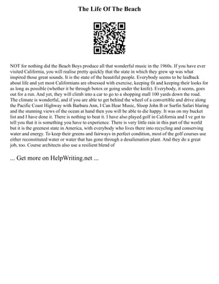 The Life Of The Beach
NOT for nothing did the Beach Boys produce all that wonderful music in the 1960s. If you have ever
visited California, you will realise pretty quickly that the state in which they grew up was what
inspired those great sounds. It is the state of the beautiful people. Everybody seems to be laidback
about life and yet most Californians are obsessed with exercise, keeping fit and keeping their looks for
as long as possible (whether it be through botox or going under the knife). Everybody, it seems, goes
out for a run. And yet, they will climb into a car to go to a shopping mall 100 yards down the road.
The climate is wonderful, and if you are able to get behind the wheel of a convertible and drive along
the Pacific Coast Highway with Barbara Ann, I Can Hear Music, Sloop John B or Surfin Safari blaring
and the stunning views of the ocean at hand then you will be able to die happy. It was on my bucket
list and I have done it. There is nothing to beat it. I have also played golf in California and I ve got to
tell you that it is something you have to experience. There is very little rain in this part of the world
but it is the greenest state in America, with everybody who lives there into recycling and conserving
water and energy. To keep their greens and fairways in perfect condition, most of the golf courses use
either reconstituted water or water that has gone through a desalienation plant. And they do a great
job, too. Course architects also use a resilient blend of
... Get more on HelpWriting.net ...
 