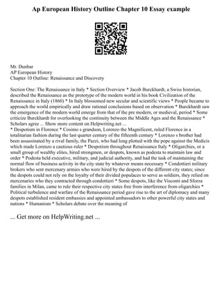 Ap European History Outline Chapter 10 Essay example
Mr. Dunbar
AP European History
Chapter 10 Outline: Renaissance and Discovery
Section One: The Renaissance in Italy * Section Overview * Jacob Burckhardt, a Swiss historian,
described the Renaissance as the prototype of the modern world in his book Civilization of the
Renaissance in Italy (1860) * In Italy blossomed new secular and scientific views * People became to
approach the world empirically and draw rational conclusions based on observation * Burckhardt saw
the emergence of the modern world emerge from that of the pre modern, or medieval, period * Some
criticize Burckhardt for overlooking the continuity between the Middle Ages and the Renaissance *
Scholars agree ... Show more content on Helpwriting.net ...
* Despotism in Florence * Cosimo s grandson, Lorenzo the Magnificent, ruled Florence in a
totalitarian fashion during the last quarter century of the fifteenth century * Lorenzo s brother had
been assassinated by a rival family, the Pazzi, who had long plotted with the pope against the Medicis
which made Lorenzo a cautious ruler * Despotism throughout Renaissance Italy * Oligarchies, or a
small group of wealthy elites, hired strongmen, or despots, known as podesta to maintain law and
order * Podesta held executive, military, and judicial authority, and had the task of maintaining the
normal flow of business activity in the city state by whatever means necessary * Condottieri military
brokers who sent mercenary armies who were hired by the despots of the different city states; since
the despots could not rely on the loyalty of their divided populaces to serve as soldiers, they relied on
mercenaries who they contracted through condottieri * Some despots, like the Visconti and Sforza
families in Milan, came to rule their respective city states free from interference from oligarchies *
Political turbulence and warfare of the Renaissance period gave rise to the art of diplomacy and many
despots established resident embassies and appointed ambassadors to other powerful city states and
nations * Humanism * Scholars debate over the meaning of
... Get more on HelpWriting.net ...
 