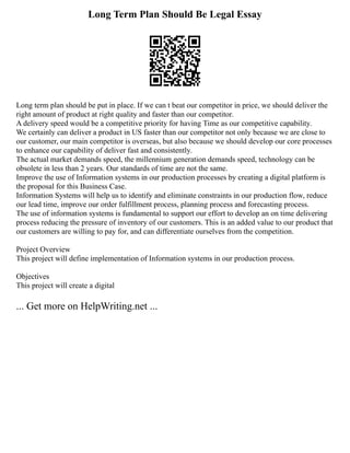 Long Term Plan Should Be Legal Essay
Long term plan should be put in place. If we can t beat our competitor in price, we should deliver the
right amount of product at right quality and faster than our competitor.
A delivery speed would be a competitive priority for having Time as our competitive capability.
We certainly can deliver a product in US faster than our competitor not only because we are close to
our customer, our main competitor is overseas, but also because we should develop our core processes
to enhance our capability of deliver fast and consistently.
The actual market demands speed, the millennium generation demands speed, technology can be
obsolete in less than 2 years. Our standards of time are not the same.
Improve the use of Information systems in our production processes by creating a digital platform is
the proposal for this Business Case.
Information Systems will help us to identify and eliminate constraints in our production flow, reduce
our lead time, improve our order fulfillment process, planning process and forecasting process.
The use of information systems is fundamental to support our effort to develop an on time delivering
process reducing the pressure of inventory of our customers. This is an added value to our product that
our customers are willing to pay for, and can differentiate ourselves from the competition.
Project Overview
This project will define implementation of Information systems in our production process.
Objectives
This project will create a digital
... Get more on HelpWriting.net ...
 