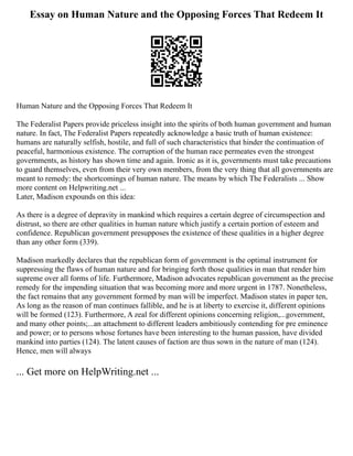 Essay on Human Nature and the Opposing Forces That Redeem It
Human Nature and the Opposing Forces That Redeem It
The Federalist Papers provide priceless insight into the spirits of both human government and human
nature. In fact, The Federalist Papers repeatedly acknowledge a basic truth of human existence:
humans are naturally selfish, hostile, and full of such characteristics that hinder the continuation of
peaceful, harmonious existence. The corruption of the human race permeates even the strongest
governments, as history has shown time and again. Ironic as it is, governments must take precautions
to guard themselves, even from their very own members, from the very thing that all governments are
meant to remedy: the shortcomings of human nature. The means by which The Federalists ... Show
more content on Helpwriting.net ...
Later, Madison expounds on this idea:
As there is a degree of depravity in mankind which requires a certain degree of circumspection and
distrust, so there are other qualities in human nature which justify a certain portion of esteem and
confidence. Republican government presupposes the existence of these qualities in a higher degree
than any other form (339).
Madison markedly declares that the republican form of government is the optimal instrument for
suppressing the flaws of human nature and for bringing forth those qualities in man that render him
supreme over all forms of life. Furthermore, Madison advocates republican government as the precise
remedy for the impending situation that was becoming more and more urgent in 1787. Nonetheless,
the fact remains that any government formed by man will be imperfect. Madison states in paper ten,
As long as the reason of man continues fallible, and he is at liberty to exercise it, different opinions
will be formed (123). Furthermore, A zeal for different opinions concerning religion,...government,
and many other points;...an attachment to different leaders ambitiously contending for pre eminence
and power; or to persons whose fortunes have been interesting to the human passion, have divided
mankind into parties (124). The latent causes of faction are thus sown in the nature of man (124).
Hence, men will always
... Get more on HelpWriting.net ...
 