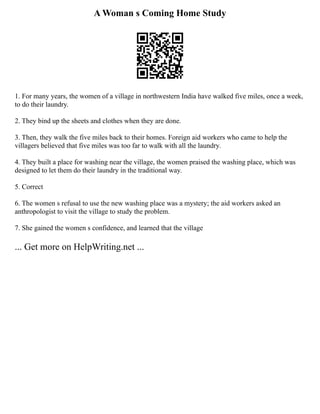 A Woman s Coming Home Study
1. For many years, the women of a village in northwestern India have walked five miles, once a week,
to do their laundry.
2. They bind up the sheets and clothes when they are done.
3. Then, they walk the five miles back to their homes. Foreign aid workers who came to help the
villagers believed that five miles was too far to walk with all the laundry.
4. They built a place for washing near the village, the women praised the washing place, which was
designed to let them do their laundry in the traditional way.
5. Correct
6. The women s refusal to use the new washing place was a mystery; the aid workers asked an
anthropologist to visit the village to study the problem.
7. She gained the women s confidence, and learned that the village
... Get more on HelpWriting.net ...
 