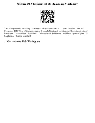 Outline Of A Experiment On Balancing Machinery
Title of experiment: Balancing Machinery Author: Vishal Patel (a1712191) Practical Date: 9th
September 2016 Table of Contents page no General objectives 3 Introduction 3 Experiment setup 5
Procedure 7 Calculation 9 Discussion 11 Conclusion 13 References 13 Table of Figures Figure 1.0:
Mechanical vibration rotor kit 6
... Get more on HelpWriting.net ...
 