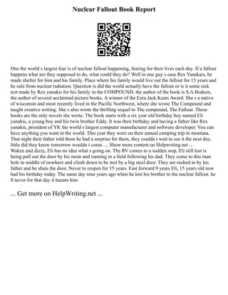 Nuclear Fallout Book Report
One the world s largest fear is of nuclear fallout happening, fearing for their lives each day. If a fallout
happens what are they supposed to do, what could they do? Well in one guy s case Rex Yanakais, he
made shelter for him and his family. Place where his family would live out the fallout for 15 years and
be safe from nuclear radiation. Question is did the world actually have the fallout or is it some sick
test made by Rex yanakis for his family in the COMPOUND. the author of the book is S.A Bodeen,
the author of several acclaimed picture books. A winner of the Ezra Jack Keats Award. She s a native
of wisconsin and most recently lived in the Pacific Northwest, where she wrote The Compound and
taught creative writing. She s also wrote the thrilling sequel to The compound, The Fallout. These
books are the only novels she wrote. The book starts with a six year old birthday boy named Eli
yanakis, a young boy and his twin brother Eddy. It was their birthday and having a father like Rex
yanakis, president of YK the world s largest computer manufacturer and software developer. You can
have anything you want in the world. This year they were on their annual camping trip in montana.
That night their father told them he had a surprise for them, they couldn t wait to see it the next day,
little did they know tomorrow wouldn t come. ... Show more content on Helpwriting.net ...
Waken and dizzy, Eli has no idea what s going on. The RV comes to a sudden stop, Eli still lost is
being pull out the door by his mom and running in a field following his dad. They come to this man
hole in middle of nowhere and climb down to be met by a big steel door. They are rushed in by his
father and he shuts the door, Never to reopen for 15 years. Fast forward 9 years Eli, 15 years old now
had his birthday today. The same day nine years ago when he lost his brother to the nuclear fallout. he
ll never for that day it haunts him
... Get more on HelpWriting.net ...
 