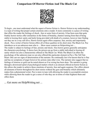 Comparison Of Horror Fiction And The Black Cat
To begin , one must understand what the aspect of horror fiction is. Horror fiction to my understanding
is a type of writing that propel certain emotions onto a reader. It more commonly is a piece of writing
that offers the reader the feelings of shock , fear or some form of anxiety. It has been seen that quite
frankly horror stories offer similarities in the forms of brutality, charters turning from that of being
stable to loosing their sanity and lastly being provided with death of a creature, however later finding
out they are in a way still alive. Horror fiction again offers suspense, fear, anxiety and importantly
shock . Poe a writer of horror fiction offers all of these qualities in his short story The Black Cat. Poe
introduces us to an unknown man who is ... Show more content on Helpwriting.net ...
The reader is subject to feelings of fear, anxiety and shock. Also horror genres generally anticipates
the characters psychology. It shows how the person can go from a stable individual to loosing all
sanity which was also a characteristic offered in The Black Cat. While The Black Cat offers the
psychology of the unknown man we are also offered this particular element in Poe s The Tell Tale
Heart. One can see signs of deterioration of the narrator. He continually lets it be known that he is fine
and has no symptoms of anger however his actions state other wise. The narrator also suggest that no
feelings of remorse or guilt can be noted almost as if no wrong has been done. The narrator is going
through a downward spiral of psychological matters which is an element offered on horror fiction as
this allows the reader to achieve those emotions of anxiety, fear and again suspense. Poe offers almost
all elements of horror throughout his short stories without the gore and brutality which ultimately
makes him a phenomenal writer. Poe is more in tune with allowing the reader to accomplish emotion
while allowing them the reader to get a sense of who they are in terms of what frightens them and
offers them
... Get more on HelpWriting.net ...
 
