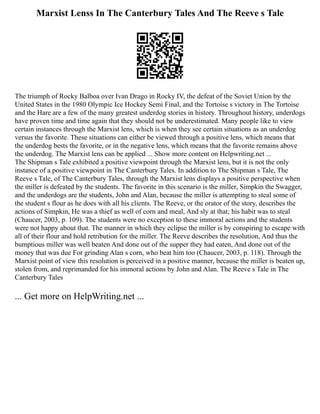 Marxist Lenss In The Canterbury Tales And The Reeve s Tale
The triumph of Rocky Balboa over Ivan Drago in Rocky IV, the defeat of the Soviet Union by the
United States in the 1980 Olympic Ice Hockey Semi Final, and the Tortoise s victory in The Tortoise
and the Hare are a few of the many greatest underdog stories in history. Throughout history, underdogs
have proven time and time again that they should not be underestimated. Many people like to view
certain instances through the Marxist lens, which is when they see certain situations as an underdog
versus the favorite. These situations can either be viewed through a positive lens, which means that
the underdog bests the favorite, or in the negative lens, which means that the favorite remains above
the underdog. The Marxist lens can be applied ... Show more content on Helpwriting.net ...
The Shipman s Tale exhibited a positive viewpoint through the Marxist lens, but it is not the only
instance of a positive viewpoint in The Canterbury Tales. In addition to The Shipman s Tale, The
Reeve s Tale, of The Canterbury Tales, through the Marxist lens displays a positive perspective when
the miller is defeated by the students. The favorite in this scenario is the miller, Simpkin the Swagger,
and the underdogs are the students, John and Alan, because the miller is attempting to steal some of
the student s flour as he does with all his clients. The Reeve, or the orator of the story, describes the
actions of Simpkin, He was a thief as well of corn and meal, And sly at that; his habit was to steal
(Chaucer, 2003, p. 109). The students were no exception to these immoral actions and the students
were not happy about that. The manner in which they eclipse the miller is by conspiring to escape with
all of their flour and hold retribution for the miller. The Reeve describes the resolution, And thus the
bumptious miller was well beaten And done out of the supper they had eaten, And done out of the
money that was due For grinding Alan s corn, who beat him too (Chaucer, 2003, p. 118). Through the
Marxist point of view this resolution is perceived in a positive manner, because the miller is beaten up,
stolen from, and reprimanded for his immoral actions by John and Alan. The Reeve s Tale in The
Canterbury Tales
... Get more on HelpWriting.net ...
 