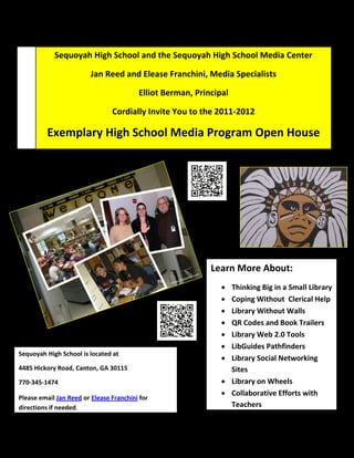 Sequoyah High School and the Sequoyah High School Media Center

                         Jan Reed and Elease Franchini, Media Specialists

                                         Elliot Berman, Principal

                                Cordially Invite You to the 2011-2012

         Exemplary High School Media Program Open House
             April 24, 2012 1-3:00 PM (Presentation and Q&A at 2:00)




                                                            Learn More About:
                                                                Thinking Big in a Small Library
                                                                Coping Without Clerical Help
                                                                Library Without Walls
                                                                QR Codes and Book Trailers
                                                                Library Web 2.0 Tools
                                                                LibGuides Pathfinders
Sequoyah High School is located at
                                                                Library Social Networking
4485 Hickory Road, Canton, GA 30115                              Sites
770-345-1474                                                    Library on Wheels
                                                                Collaborative Efforts with
Please email Jan Reed or Elease Franchini for
directions if needed.                                            Teachers
 