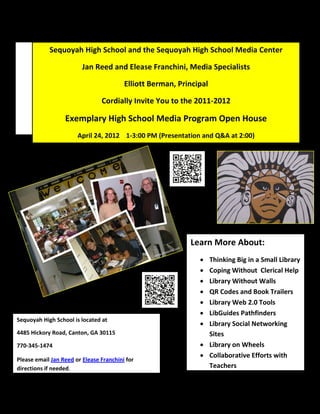 Sequoyah High School and the Sequoyah High School Media Center

                         Jan Reed and Elease Franchini, Media Specialists

                                         Elliott Berman, Principal

                                Cordially Invite You to the 2011-2012

                  Exemplary High School Media Program Open House
                       April 24, 2012 1-3:00 PM (Presentation and Q&A at 2:00)




                                                            Learn More About:
                                                                Thinking Big in a Small Library
                                                                Coping Without Clerical Help
                                                                Library Without Walls
                                                                QR Codes and Book Trailers
                                                                Library Web 2.0 Tools
                                                                LibGuides Pathfinders
Sequoyah High School is located at
                                                                Library Social Networking
4485 Hickory Road, Canton, GA 30115                              Sites
770-345-1474                                                    Library on Wheels
                                                                Collaborative Efforts with
Please email Jan Reed or Elease Franchini for
directions if needed.                                            Teachers
 