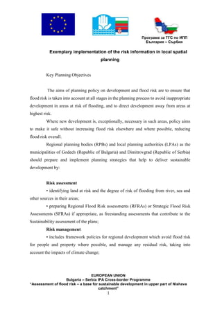 Програма за ТГС по ИПП
                                                                  България – Сърбия

           Exemplary implementation of the risk information in local spatial
                                          planning


         Key Planning Objectives


          The aims of planning policy on development and flood risk are to ensure that
flood risk is taken into account at all stages in the planning process to avoid inappropriate
development in areas at risk of flooding, and to direct development away from areas at
highest risk.
         Where new development is, exceptionally, necessary in such areas, policy aims
to make it safe without increasing flood risk elsewhere and where possible, reducing
flood risk overall.
         Regional planning bodies (RPBs) and local planning authorities (LPAs) as the
municipalities of Godech (Republic of Bulgaria) and Dimitrovgrad (Republic of Serbia)
should prepare and implement planning strategies that help to deliver sustainable
development by:


         Risk assessment
         • identifying land at risk and the degree of risk of flooding from river, sea and
other sources in their areas;
         • preparing Regional Flood Risk assessments (RFRAs) or Strategic Flood Risk
Assessments (SFRAs) if appropriate, as freestanding assessments that contribute to the
Sustainability assessment of the plans;
         Risk management
         • includes framework policies for regional development which avoid flood risk
for people and property where possible, and manage any residual risk, taking into
account the impacts of climate change;




                                  EUROPEAN UNION
                   Bulgaria – Serbia IPA Cross-border Programme
“Assessment of flood risk – a base for sustainable development in upper part of Nishava
                                      catchment”
                                            1
 