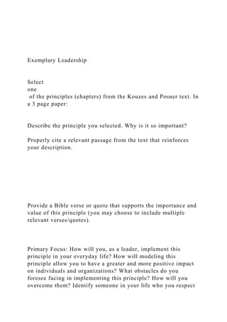 Exemplary Leadership
Select
one
of the principles (chapters) from the Kouzes and Posner text. In
a 3 page paper:
Describe the principle you selected. Why is it so important?
Properly cite a relevant passage from the text that reinforces
your description.
Provide a Bible verse or quote that supports the importance and
value of this principle (you may choose to include multiple
relevant verses/quotes).
Primary Focus: How will you, as a leader, implement this
principle in your everyday life? How will modeling this
principle allow you to have a greater and more positive impact
on individuals and organizations? What obstacles do you
foresee facing in implementing this principle? How will you
overcome them? Identify someone in your life who you respect
 