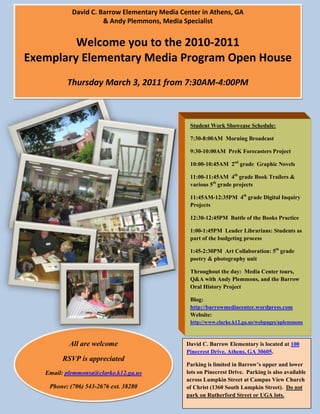 David C. Barrow Elementary Media Center in Athens, GA & Andy Plemmons, Media SpecialistWelcome you to the 2010-2011 Exemplary Elementary Media Program Open HouseThursday March 3, 2011 from 7:30AM-4:00PM<br />-629285157480<br />Student Work Showcase Schedule:7:30-8:00AM  Morning Broadcast9:30-10:00AM  PreK Forecasters Project10:00-10:45AM  2nd grade  Graphic Novels11:00-11:45AM  4th grade Book Trailers & various 5th grade projects11:45AM-12:35PM  4th grade Digital Inquiry Projects12:30-12:45PM  Battle of the Books Practice1:00-1:45PM  Leader Librarians: Students as part of the budgeting process1:45-2:30PM  Art Collaboration: 5th grade poetry & photography unitThroughout the day:  Media Center tours, Q&A with Andy Plemmons, and the Barrow Oral History ProjectBlog: http://barrowmediacenter.wordpress.comWebsite:http://www.clarke.k12.ga.us/webpages/aplemmons-769620215900<br />-4129405154940<br />David C. Barrow Elementary is located at 100 Pinecrest Drive, Athens, GA 30605.Parking is limited in Barrow’s upper and lower lots on Pinecrest Drive.  Parking is also available across Lumpkin Street at Campus View Church of Christ (1360 South Lumpkin Street).  Do not park on Rutherford Street or UGA lots.-29184602324100-41871901393825-2557145942340All are welcomeRSVP is appreciatedEmail: plemmonsa@clarke.k12.ga.usPhone: (706) 543-2676 ext. 38280<br />