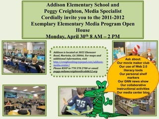 Addison Elementary School and
    Peggy Creighton, Media Specialist
   Cordially invite you to the 2011-2012
Exemplary Elementary Media Program Open
                   House
     Monday, April 30th 8 AM – 2 PM

        Addison is located at 3055 Ebenezer
        Road, Marietta, GA 30066. For maps and
        additional information, visit                      Ask about:
        http://creightonblog.typepad.com/addison-   Our movie maker club
        media-center/
        Please RSVP to 770 578 2700 or email
                                                      Our use of Web 2.0
        peggy.milamcreighton@cobbk12.org                 literacy tools
                                                      Our personal shelf
                                                            markers
                                                     Our GNN news show
                                                       Our collaborative
                                                    instructional activities
                                                    Our media center blog
 