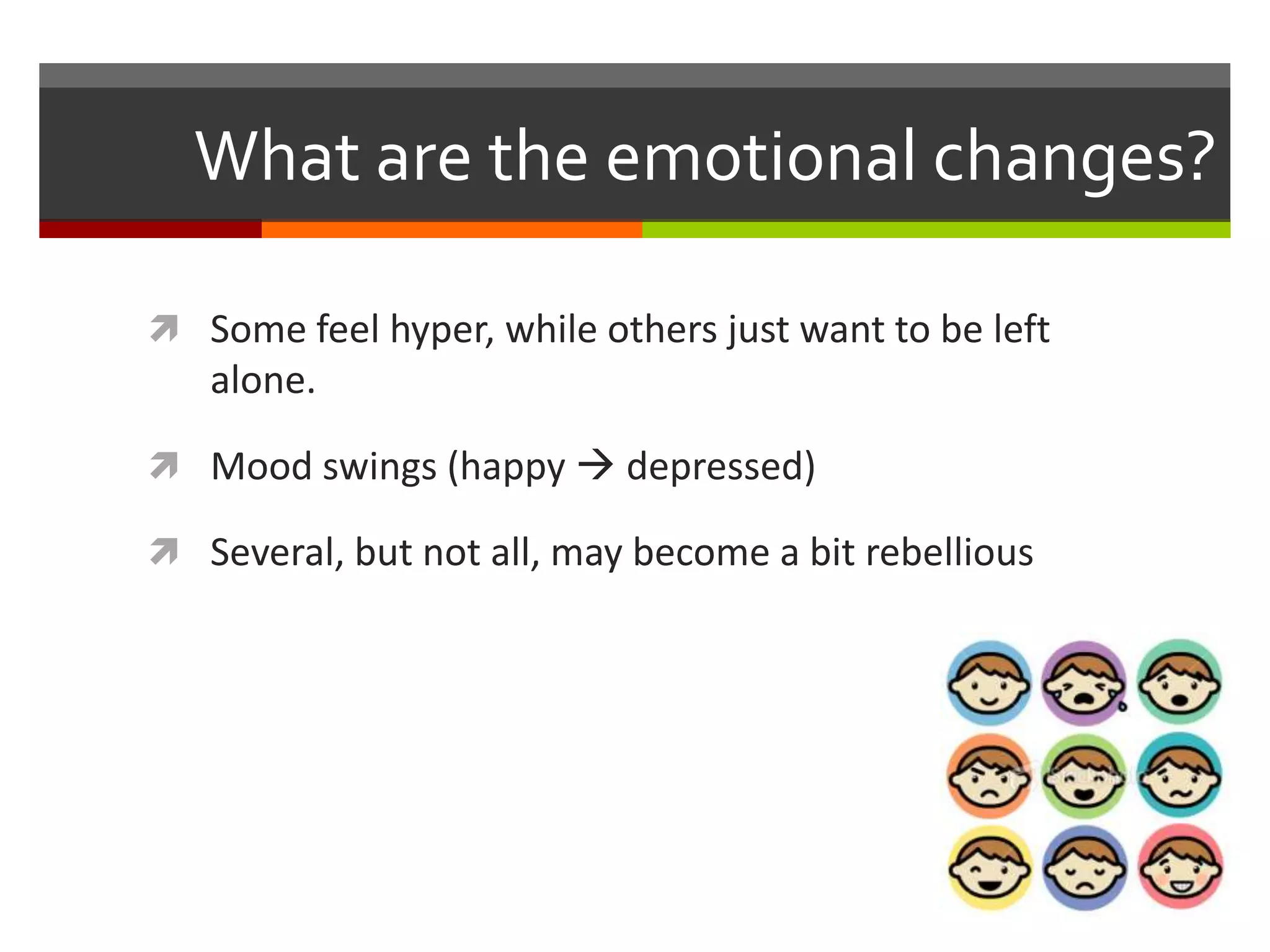 What are the emotional changes?
Some feel hyper, while others just want to be left
alone.
Mood swings (happy depressed)
Several, but not all, may become a bit rebellious