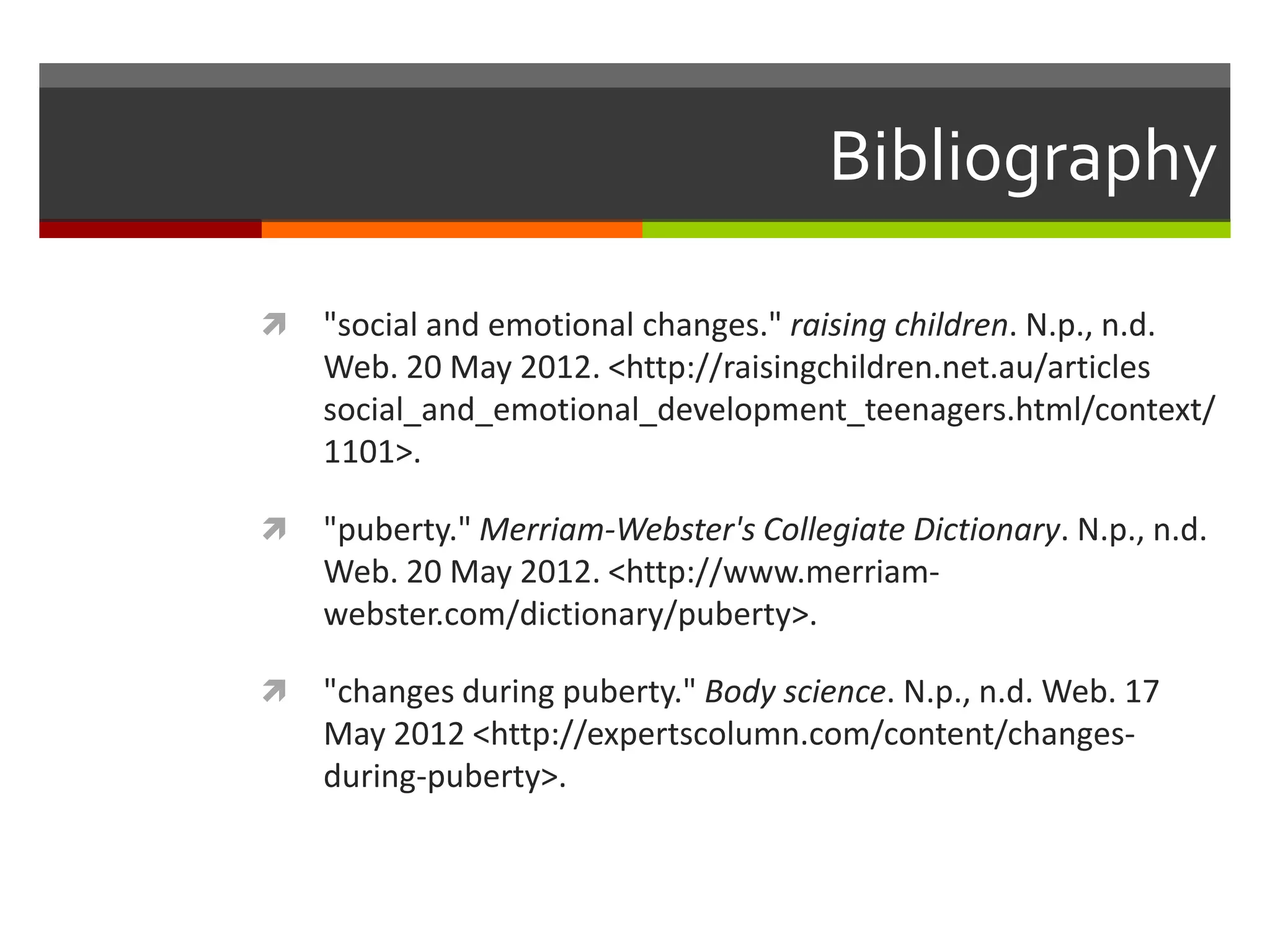 Bibliography
"social and emotional changes." raising children. N.p., n.d.
Web. 20 May 2012. <http://raisingchildren.net.au/articles
social_and_emotional_development_teenagers.html/context/
1101>.
"puberty." Merriam-Webster's Collegiate Dictionary. N.p., n.d.
Web. 20 May 2012. <http://www.merriam-
webster.com/dictionary/puberty>.
"changes during puberty." Body science. N.p., n.d. Web. 17
May 2012 <http://expertscolumn.com/content/changes-
during-puberty>.