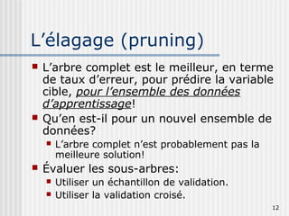12
L’élagage (pruning)
 L’arbre complet est le meilleur, en terme
de taux d’erreur, pour prédire la variable
cible, pour l’ensemble des données
d’apprentissage!
 Qu’en est-il pour un nouvel ensemble de
données?
 L’arbre complet n’est probablement pas la
meilleure solution!
 Évaluer les sous-arbres:
 Utiliser un échantillon de validation.
 Utiliser la validation croisé.
 