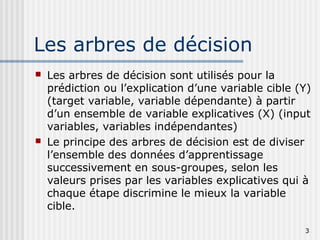 3
Les arbres de décision
 Les arbres de décision sont utilisés pour la
prédiction ou l’explication d’une variable cible (Y)
(target variable, variable dépendante) à partir
d’un ensemble de variable explicatives (X) (input
variables, variables indépendantes)
 Le principe des arbres de décision est de diviser
l’ensemble des données d’apprentissage
successivement en sous-groupes, selon les
valeurs prises par les variables explicatives qui à
chaque étape discrimine le mieux la variable
cible.
 
