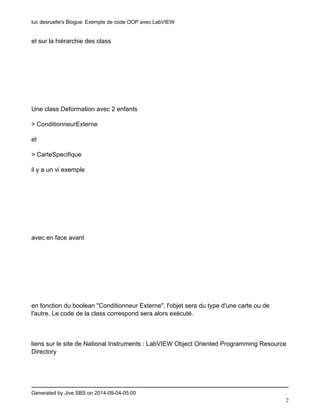 luc desruelle's Blogue: Exemple de code OOP avec LabVIEW 
Generated by Jive SBS on 2014-09-04-05:00 
2 
et sur la hiérarchie des class 
Une class Deformation avec 2 enfants 
> ConditionneurExterne 
et 
> CarteSpecifique 
il y a un vi exemple 
avec en face avant 
en fonction du boolean "Conditionneur Externe", l'objet sera du type d'une carte ou de 
l'autre. Le code de la class correspond sera alors exécuté. 
liens sur le site de National Instruments : LabVIEW Object Oriented Programming Resource 
Directory 
 