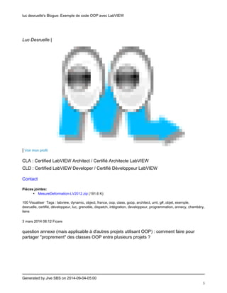 luc desruelle's Blogue: Exemple de code OOP avec LabVIEW 
Generated by Jive SBS on 2014-09-04-05:00 
3 
Luc Desruelle | 
| Voir mon profil 
CLA : Certified LabVIEW Architect / Certifié Architecte LabVIEW 
CLD : Certified LabVIEW Developer / Certifié Développeur LabVIEW 
Contact 
Pièces jointes: 
• MesureDeformation-LV2012.zip (191.6 K) 
100 Visualiser Tags : labview, dynamic, object, france, oop, class, goop, architect, uml, g#, objet, exemple, 
desruelle, certifié, développeur, luc, grenoble, dispatch, intégration, developpeur, programmation, annecy, chambéry, 
liens 
3 mars 2014 08:12 Ficare 
question annexe (mais applicable à d'autres projets utilisant OOP) : comment faire pour 
partager "proprement" des classes OOP entre plusieurs projets ? 
 
