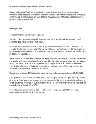 luc desruelle's Blogue: Exemple de code OOP avec LabVIEW 
Generated by Jive SBS on 2014-09-04-05:00 
4 
Un des intérêts de l'OOP est la réutilisation, donc logiquement, il est interessant de 
maintenir un seul source, utilisé dans plusieurs projets. Faut-il faire un répertoire spécifique, 
qu'on intégre systématiquement dans chaque nouveau projet ? Dans ce cas comment se 
passe la gestion avec le CCS ? 
Bonne journée ... 
3 mars 2014 16:19 luc desruelle Ficare en réponse à 
Bonjour, très bonne question à aborder lors de la prochaine rencontre LUGE ! 
J’espère que vous serez avec nous!!. 
Nous avons effectivement du code objet que nous utilisons dans beaucoup de 
projets. Certains sont des toolkits « propriétaires », d’autres sont téléchargés via 
le LabVIEW Tools Network. S’ils ne sont pas de NI LabVIEW, ils sont localisés sous 
le dossier « user.lib ». 
Dans mon cas, le code est réalisé pour les besoins d’un client. Contractuellement 
il a accès à l’ensemble du code. L’ensemble du code est donc distribué au client. 
Donc même le code de la « user.lib » est « copié » dans le dossier « Windows 
» du projet client, et n’est plus localisé sur le disque c:.... Cette opération est 
réalisée à un moment « défini » du projet. 
Nous avons un dépôt SCC par projet, donc il y a du code commun entre les dépôts SCC. 
Cela présente des inconvénients et des avantages. En avantages, nous pouvons 
citer de « figer » une version exacte du code avec la version logicielle validée, le 
code peut être « ouvert » sur n’importe quel PC. En inconvénient une duplication 
du code entre les dépôts SCC. 
Pour résumer, seulement le code « lié » à la version de LabVIEW n’est pas 
distribué dans le dépôt SCC du projet. 
