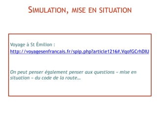 Voyage à St Émilion :
http://voyagesenfrancais.fr/spip.php?article1216#.VqofGCrhDIU
On peut penser également penser aux questions « mise en
situation » du code de la route…
SIMULATION, MISE EN SITUATION
 