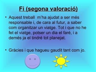 Fi (segona valoració)Fi (segona valoració)
• Aquest treball m’ha ajudat a ser més
responsable i, de cara al futur, a saber
com organitzar un viatge. Tot i que no he
fet el viatge, potser un dia el faré, i a
demés ja el tindré tot planejat.
• Gràcies i que hagueu gaudit tant com jo.
 