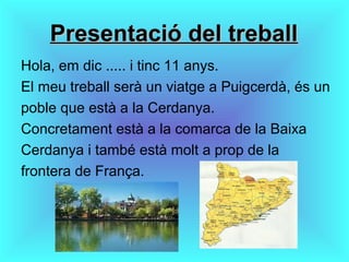 Presentació del treballPresentació del treball
Hola, em dic ..... i tinc 11 anys.
El meu treball serà un viatge a Puigcerdà, és un
poble que està a la Cerdanya.
Concretament està a la comarca de la Baixa
Cerdanya i també està molt a prop de la
frontera de França.
 