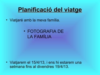 Planificació del viatgePlanificació del viatge
• Viatjaré amb la meva família.
• Viatjarem el 15/4/13, i ens hi estarem una
setmana fins al divendres 19/4/13.
• FOTOGRAFIA DE
LA FAMÍLIA
 