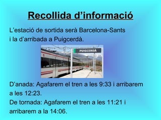 Recollida d’informacióRecollida d’informació
L’estació de sortida serà Barcelona-Sants
i la d’arribada a Puigcerdà.
D’anada: Agafarem el tren a les 9:33 i arribarem
a les 12:23.
De tornada: Agafarem el tren a les 11:21 i
arribarem a la 14:06.
 