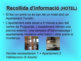 Recollida d'informacióRecollida d'informació (HOTEL)(HOTEL)
• El lloc on aniré no és ben bé un hotel sinó un
Apartament Turístic.
• L'apartament està situat a 5 minuts a peu del
centre de Puigcerdà. L'establiment ofereix una
piscina exterior, una banyera d'hidromassatge i
apartaments moderns amb balcó i vista sobre la
muntanya.
Només necessitarem 1 × Apartament 2
Habitacions (6 Adults)
 