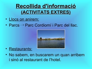 Recollida d'informacióRecollida d'informació
(ACTIVITATS EXTRES)(ACTIVITATS EXTRES)
• Llocs on anirem:
• Parcs Parc Cordiomí i Parc del llac.
• Restaurants:
• No sabem, en buscarem un quan arribem
i sinó al restaurant de l’hotel.
 
