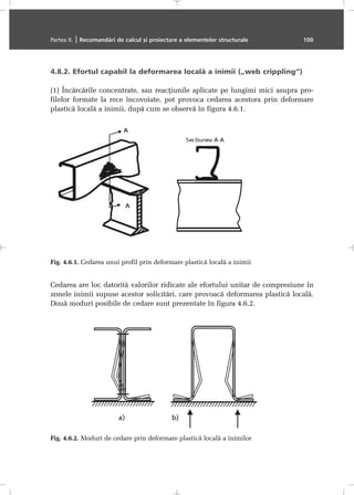 4.8.2. Efortul capabil la deformarea localã a inimii („web crippling”)
(1) Încãrcãrile concentrate, sau reacþiunile aplicate pe lungimi mici asupra pro-
filelor formate la rece încovoiate, pot provoca cedarea acestora prin deformare
plasticã localã a inimii, dupã cum se observã în figura 4.6.1.
Cedarea are loc datoritã valorilor ridicate ale efortului unitar de compresiune în
zonele inimii supuse acestor solicitãri, care provoacã deformarea plasticã localã.
Douã moduri posibile de cedare sunt prezentate în figura 4.6.2.
Partea II. | Recomandãri de calcul ºi proiectare a elementelor structurale 100
Fig. 4.6.1. Cedarea unui profil prin deformare plasticã localã a inimii
Fig. 4.6.2. Moduri de cedare prin deformare plasticã localã a inimilor
 