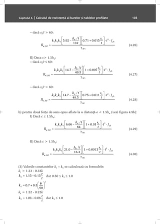 – dacã ss/t > 60:
(4.26)
II) Daca c> 1.5hw:
– dacã ss/t ≤ 60:
(4.27)
– dacã ss/t > 60:
(4.28)
b) pentru douã forþe de sens opus aflate la o distanþã e < 1.5hw (vezi figura 4.9b):
I) Dacã c ≤ 1.5hw:
(4.29)
II) Dacã c > 1.5hw:
(4.30)
(3) Valorile constantelor k1 ÷ k5 se calculeazã cu formulele:
k1 = 1.33 - 0.33k
dar 0.50 ≤ k2 ≤ 1.0
k4 = 1.22 - 0.22k
dar k5 ≤ 1.0
Capitolul 4. | Calculul de rezistenþã al barelor ºi tablelor profilate 103
 