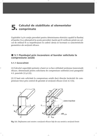 5. Calculul de stabilitate al elementelor
comprimate
Capitolele 5 ºi 6 conþin prevederi pentru determinarea efortului capabil la flambaj
al barelor. Ca o alternativã la aceste prevederi, barele pot fi verificate printr-un cal-
cul de ordinul II cu imperfecþiuni în cadrul cãruia se lucreazã cu caracteristicile
geometrice ale secþiunii eficace.
5.1 Flambajul prin încovoiere al barelor solicitate la
compresiune axialã
5.1.1 Generalitãþi
(1) Calculul capacitãþii portante a barei se va face utilizând secþiunea transversalã
eficace, determinatã pentru solicitarea de compresiune uniformã (vezi paragraful
4.3, punctele (1) ºi (2)).
(2) O barã este solicitatã la compresiune axialã dacã direcþia încãrcãrii de com-
presiune trece prin centrul de greutate al secþiunii eficace (vezi 4.3 (5)).
Fig. 5.1. Deplasarea axei neutre a secþiunii eficace faþã de axa neutrã a secþiunii brute
 