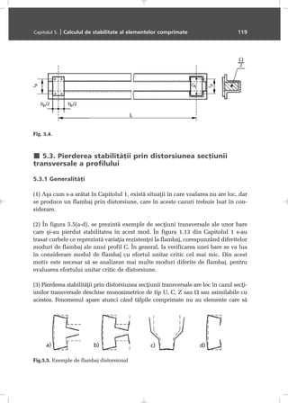 5.3. Pierderea stabilitãþii prin distorsiunea secþiunii
transversale a profilului
5.3.1 Generalitãþi
(1) Aºa cum s-a arãtat în Capitolul 1, existã situaþii în care voalarea nu are loc, dar
se produce un flambaj prin distorsiune, care în aceste cazuri trebuie luat în con-
siderare.
(2) În figura 5.5(a-d), se prezintã exemple de secþiuni transversale ale unor bare
care ºi-au pierdut stabilitatea în acest mod. În figura 1.13 din Capitolul 1 s-au
trasat curbele ce reprezintã variaþia rezistenþei la flambaj, corespunzând diferitelor
moduri de flambaj ale unui profil C. În general, la verificarea unei bare se va lua
în considerare modul de flambaj cu efortul unitar critic cel mai mic. Din acest
motiv este necesar sã se analizeze mai multe moduri diferite de flambaj, pentru
evaluarea efortului unitar critic de distorsiune.
(3) Pierderea stabilitãþii prin distorsiunea secþiunii transversale are loc în cazul secþi-
unilor transversale deschise monosimetrice de tip U, C, Z sau Ω sau asimilabile cu
acestea. Fenomenul apare atunci când tãlpile comprimate nu au elemente care sã
Capitolul 5. | Calculul de stabilitate al elementelor comprimate 119
Fig. 5.4.
Fig.5.5. Exemple de flambaj distorsional
 