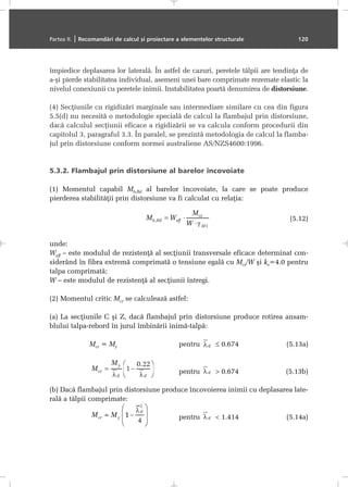 împiedice deplasarea lor lateralã. În astfel de cazuri, peretele tãlpii are tendinþa de
a-ºi pierde stabilitatea individual, asemeni unei bare comprimate rezemate elastic la
nivelul conexiunii cu peretele inimii. Instabilitatea poartã denumirea de distorsiune.
(4) Secþiunile cu rigidizãri marginale sau intermediare similare cu cea din figura
5.5(d) nu necesitã o metodologie specialã de calcul la flambajul prin distorsiune,
dacã calculul secþiunii eficace a rigidizãrii se va calcula conform procedurii din
capitolul 3, paragraful 3.3. În paralel, se prezintã metodologia de calcul la flamba-
jul prin distorsiune conform normei australiene AS/NZS4600:1996.
5.3.2. Flambajul prin distorsiune al barelor încovoiate
(1) Momentul capabil Mb,Rd al barelor încovoiate, la care se poate produce
pierderea stabilitãþii prin distorsiune va fi calculat cu relaþia:
(5.12)
unde:
Weff – este modulul de rezistenþã al secþiunii transversale eficace determinat con-
siderând în fibra extremã comprimatã o tensiune egalã cu Mcr/W ºi ks=4.0 pentru
talpa comprimatã;
W – este modulul de rezistenþã al secþiunii întregi.
(2) Momentul critic Mcr se calculeazã astfel:
(a) La secþiunile C ºi Z, dacã flambajul prin distorsiune produce rotirea ansam-
blului talpa-rebord în jurul îmbinãrii inimã-talpã:
Mcr = My pentru ≤ 0.674 (5.13a)
pentru > 0.674 (5.13b)
(b) Dacã flambajul prin distorsiune produce încovoierea inimii cu deplasarea late-
ralã a tãlpii comprimate:
pentru < 1.414 (5.14a)
Partea II. | Recomandãri de calcul ºi proiectare a elementelor structurale 120
 