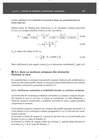 5.3.4.3. Secþiuni C ºi Z solicitate la încovoiere dupã axa perpendicularã pe
inimã (fig.5.6c)
Efortul unitar de flambaj prin distorsiune fod se calculeazã conform punctului
5.3.4.2, cu excepþia relatiilor (5.30) ºi (5.39), care devin:
(5.48)
(5.49)
f’od se obþine din relaþia (5.20) cu:
(5.50)
Dacã coeficientul kφ este negativ, atunci kφ se va determina considerând f’od egal cu 0.
5.4. Bare cu secþiune compusã din elemente
formate la rece
Se considerã bare cu secþiune transversalã compusã, obþinute prin solidarizarea a
douã sau mai multe profile, barele cu secþiunea transversalã identicã sau similarã
variantelor constructive prezentate în tabelul 5.5.
5.4.1. Verificarea rezistenþei ºi stabilitãþii barelor cu secþiune compusã
(1) Verificãrile de rezistenþã ºi stabilitate ale barelor cu secþiune compusã din pro-
file formate la rece se vor face cu luarea în considerare, în mod obligatoriu, a
reducerii secþiunii transversale a profilelor survenitã în urma voalãrii pereþilor
componenþi ai acestora.
(2) Secþiunile compuse compacte sau compuse din profile apropiate (punctele 1 ºi
2 din tabelul 5.5) se calculeazã conform paragrafelor 5.1 ºi 5.2 într-una din urmã-
toarele variante:
a) Lucrând cu limita de curgere fyb a benzii de oþel din care se executã barele prin
formare la rece ºi curba de flambaj „b”.
b) Lucrând cu limita de curgere medie pe secþiune fya apãrutã dupã formarea la
rece (daca Aeff = A) ºi curba de flambaj „c”.
Capitolul 5. | Calculul de stabilitate al elementelor comprimate 125
 