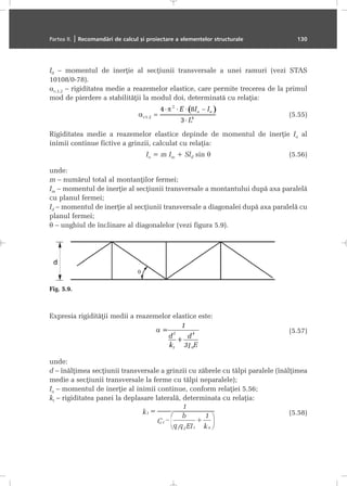 I0 – momentul de inerþie al secþiunii transversale a unei ramuri (vezi STAS
10108/0-78).
αc,1,2 – rigiditatea medie a reazemelor elastice, care permite trecerea de la primul
mod de pierdere a stabilitãþii la modul doi, determinatã cu relaþia:
(5.55)
Rigiditatea medie a reazemelor elastice depinde de momentul de inerþie Ia al
inimii continue fictive a grinzii, calculat cu relaþia:
Ia = m Im + Sld sin θ (5.56)
unde:
m – numãrul total al montanþilor fermei;
Im – momentul de inerþie al secþiunii transversale a montantului dupã axa paralelã
cu planul fermei;
Id – momentul de inerþie al secþiunii transversale a diagonalei dupã axa paralelã cu
planul fermei;
θ – unghiul de înclinare al diagonalelor (vezi figura 5.9).
Expresia rigiditãþii medii a reazemelor elastice este:
(5.57)
unde:
d – înãlþimea secþiunii transversale a grinzii cu zãbrele cu tãlpi paralele (înãlþimea
medie a secþiunii transversale la ferme cu tãlpi neparalele);
Ia – momentul de inerþie al inimii continue, conform relaþiei 5.56;
kt – rigiditatea panei la deplasare lateralã, determinata cu relaþia:
(5.58)
Partea II. | Recomandãri de calcul ºi proiectare a elementelor structurale 130
Fig. 5.9.
 