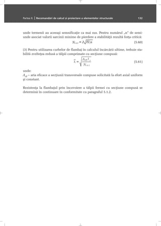 unde termenii au aceeaºi semnificaþie ca mai sus. Pentru numãrul „n” de semi-
unde asociat valorii sarcinii minime de pierdere a stabilitãþii rezultã forþa criticã:
(5.60)
(3) Pentru utilizarea curbelor de flambaj în calculul încãrcãrii ultime, trebuie sta-
bilitã zvelteþea redusã a tãlpii comprimate cu secþiune compusã:
(5.61)
unde:
Aeff – aria eficace a secþiunii transversale compuse solicitatã la efort axial uniform
ºi constant.
Rezistenþa la flambajul prin încovoiere a tãlpii fermei cu secþiune compusã se
determinã în continuare în conformitate cu paragraful 5.1.2.
Partea II. | Recomandãri de calcul ºi proiectare a elementelor structurale 132
 