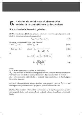 6. Calculul de stabilitate al elementelor
solicitate la compresiune cu încovoiere
6.1. Flambajul lateral al grinzilor
(1) Momentul capabil la flambaj lateral prin încovoiere-rãsucire al grinzilor soli-
citate la încovoiere se va determina astfel:
(6.1)
în care χLT se determinã dupã cum urmeazã:
– dacã ≤ 0.4 atunci χLT ≤ 1 (6.2a)
– dacã > 0.4 atunci (6.2b)
ºi:
(6.3)
(6.4)
unde:
aLT = 0.21 (corespunzãtor curbei „a” de flambaj);
Weff – este modulul de rezistenþã corespunzãtor fibrei comprimate a secþiunii trans-
versale eficace solicitatã la încovoiere exclusiv dupã axa maximã de inerþie;
Mcr – este momentul critic elastic al secþiunii transversale brute la flambaj prin
încovoiere-rãsucire.
(2) Când valoarea zvelteþii adimensionale a barei respectã condiþia ≤ 0.4, nu
existã pericolul pierderii stabilitãþii grinzii prin încovoiere-rãsucire.
(3) Aceasta metodã nu este valabilã pentru secþiuni de tip U sau similare, pentru
care unghiul dintre axele principale ale secþiunii eficace ºi cea brutã este semni-
ficativ.
 