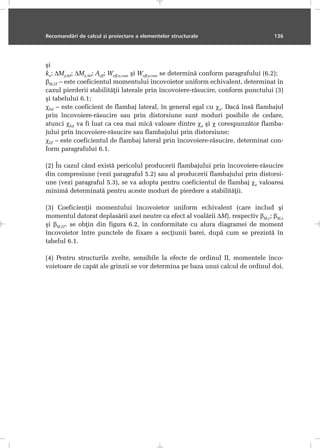 Recomandãri de calcul ºi proiectare a elementelor structurale 136
ºi
kz; ∆My,Sd; ∆Mz,Sd; Aeff; Weff,z,com ºi Weff,y,com se determinã conform paragrafului (6.2);
βM,LT – este coeficientul momentului încovoietor uniform echivalent, determinat în
cazul pierderii stabilitãþii laterale prin încovoiere-rãsucire, conform punctului (3)
ºi tabelului 6.1;
χlat – este coeficient de flambaj lateral, în general egal cu χz. Dacã însã flambajul
prin încovoiere-rãsucire sau prin distorsiune sunt moduri posibile de cedare,
atunci χlat va fi luat ca cea mai micã valoare dintre χz ºi χ corespunzãtor flamba-
jului prin încovoiere-rãsucire sau flambajului prin distorsiune;
χLT – este coeficientul de flambaj lateral prin încovoiere-rãsucire, determinat con-
form paragrafului 6.1.
(2) În cazul când existã pericolul producerii flambajului prin încovoiere-rãsucire
din compresiune (vezi paragraful 5.2) sau al producerii flambajului prin distorsi-
une (vezi paragraful 5.3), se va adopta pentru coeficientul de flambaj χz valoarea
minimã determinatã pentru aceste moduri de pierdere a stabilitãþii.
(3) Coeficienþii momentului încovoietor uniform echivalent (care includ ºi
momentul datorat deplasãrii axei neutre ca efect al voalãrii ∆M), respectiv βM,y; βM,z
ºi βM,LT, se obþin din figura 6.2, în conformitate cu alura diagramei de moment
încovoietor între punctele de fixare a secþiunii barei, dupã cum se prezintã în
tabelul 6.1.
(4) Pentru structurile zvelte, sensibile la efecte de ordinul II, momentele înco-
voietoare de capãt ale grinzii se vor determina pe baza unui calcul de ordinul doi.
 