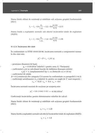 Starea limitã ultimã de rezistenþã ºi stabilitate sub acþiunea grupãrii fundamentale
(SLU):
Starea limitã a exploatãrii normale sub efectul încãrcãrilor totale de exploatare
(SLEN):
9.1.2.3. Încãrcarea din vânt
În conformitate cu STAS 10101/20-90, încãrcarea normatã a componentei norma-
le din vânt este:
– presiunea dinamicã de bazã:
gv = 0.30 kN/m
2
(tabelul 1 pentru zona A / Timiºoara)
– coeficientul ch(z) se calculeazã funcþie de înãlþimea deasupra solului:
ch(z) = 1, (amplasamentul tip 1, cu obstacole cu z<10 m)
– coeficientul de rafalã:
β=1.6 (construcþii din categoria C1/curente în conformitate cu paragraful 2.14.2)
– coeficienþii aerodinamici (cni) (tabelul 3), pentru un unghi de 5
o
sunt respectiv :
cn1 = -0.25 cn2 = -0.4 cn3 = -0.4
Încãrcarea normatã maximã de sucþiune pe acoperiº este:
= -0.192 kN/m
2
Coeficienþii încãrcãrilor, pentru determinarea valorilor de calcul:
Starea limitã ultimã de rezistenþã ºi stabilitate sub acþiunea grupãrii fundamentale
(SLU):
γF = γa = 1.20
Starea limitã a exploatãrii normale sub efectul încãrcãrilor totale de exploatare (SLEN):
γ0 = γc = 1.0
Capitolul 9. | Exemple 241
 
