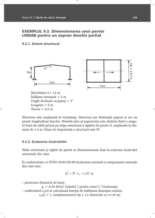 EXEMPLUL 9.2. Dimensionarea unui perete
LINDAB pentru un ºopron deschis parþial
9.2.1. Sistem structural
Deschidere L= 12 m
Înãlþime streaºinã = 5 m
Unghi înclinare acoperiº = 5
o
Lungime = 9 m
Travee = 4.5 m
Structura este amplasatã în Constanþa. Structura are destinaþia ºopron ºi are un
perete longitudinal deschis. Peretele plin al ºopronului este alcãtuit dintr-o singu-
rã foaie de tablã prinsã pe talpa exterioarã a riglelor de perete Z, amplasate la dis-
tanþa de 1.5 m. Clasa de importanþã a structurii este IV.
9.2.2. Evaluarea încãrcãrilor
Tabla exterioarã ºi riglele de perete se dimensioneazã doar la acþiunea încãrcãrii
orizontale din vânt.
În conformitate cu STAS 10101/20-90 încãrcarea normatã a componentei normale
din vânt este:
– presiunea dinamicã de bazã:
gv = 0.55 kN/m
2
(tabelul 1 pentru zona C / Constanþa)
– coeficientul ch(z) se calculeazã funcþie de înãlþimea deasupra solului:
ch(z) = 1, (amplasamentul tip 1, cu obstacole cu z<10 m)
Partea III. | Tabele de calcul. Exemple 246
 