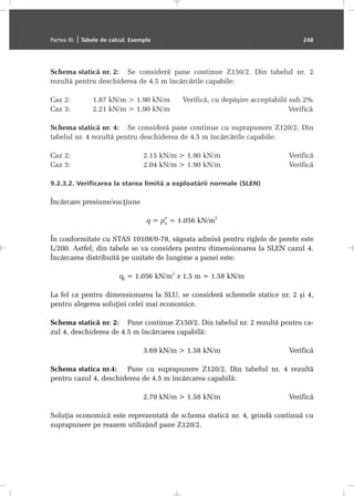 Schema staticã nr. 2: Se considerã pane continue Z150/2. Din tabelul nr. 2
rezultã pentru deschiderea de 4.5 m încãrcãrile capabile:
Caz 2: 1.87 kN/m > 1.90 kN/m Verificã, cu depãºire acceptabilã sub 2%
Caz 3: 2.21 kN/m > 1.90 kN/m Verificã
Schema staticã nr. 4: Se considerã pane continue cu suprapunere Z120/2. Din
tabelul nr. 4 rezultã pentru deschiderea de 4.5 m încãrcãrile capabile:
Caz 2: 2.15 kN/m > 1.90 kN/m Verificã
Caz 3: 2.04 kN/m > 1.90 kN/m Verificã
9.2.3.2. Verificarea la starea limitã a exploatãrii normale (SLEN)
Încãrcare presiune/sucþiune
q = pn
n
= 1.056 kN/m
2
În conformitate cu STAS 10108/0-78, sãgeata admisã pentru riglele de perete este
L/200. Astfel, din tabele se va considera pentru dimensionarea la SLEN cazul 4.
Încãrcarea distribuitã pe unitate de lungime a panei este:
ql = 1.056 kN/m
2
x 1.5 m = 1.58 kN/m
La fel ca pentru dimensionarea la SLU, se considerã schemele statice nr. 2 ºi 4,
pentru alegerea soluþiei celei mai economice.
Schema staticã nr. 2: Pane continue Z150/2. Din tabelul nr. 2 rezultã pentru ca-
zul 4, deschiderea de 4.5 m încãrcarea capabilã:
3.69 kN/m > 1.58 kN/m Verificã
Schema statica nr.4: Pane cu suprapunere Z120/2. Din tabelul nr. 4 rezultã
pentru cazul 4, deschiderea de 4.5 m încãrcarea capabilã:
2.70 kN/m > 1.58 kN/m Verificã
Soluþia economicã este reprezentatã de schema staticã nr. 4, grindã continuã cu
suprapunere pe reazem utilizând pane Z120/2.
Partea III. | Tabele de calcul. Exemple 248
 