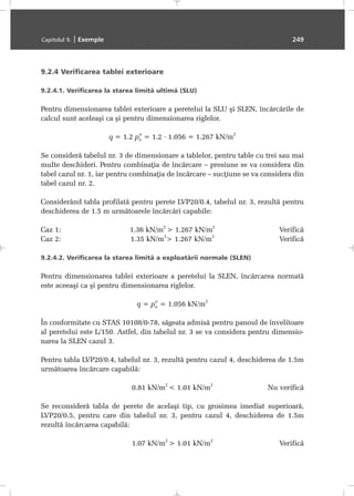 9.2.4 Verificarea tablei exterioare
9.2.4.1. Verificarea la starea limitã ultimã (SLU)
Pentru dimensionarea tablei exterioare a peretelui la SLU ºi SLEN, încãrcãrile de
calcul sunt aceleaºi ca ºi pentru dimensionarea riglelor.
q = 1.2 pn
n
= 1.2 · 1.056 = 1.267 kN/m
2
Se considerã tabelul nr. 3 de dimensionare a tablelor, pentru table cu trei sau mai
multe deschideri. Pentru combinaþia de încãrcare – presiune se va considera din
tabel cazul nr. 1, iar pentru combinaþia de încãrcare – sucþiune se va considera din
tabel cazul nr. 2.
Considerând tabla profilatã pentru perete LVP20/0.4, tabelul nr. 3, rezultã pentru
deschiderea de 1.5 m urmãtoarele încãrcãri capabile:
Caz 1: 1.36 kN/m
2
> 1.267 kN/m
2
Verificã
Caz 2: 1.35 kN/m
2
> 1.267 kN/m
2
Verificã
9.2.4.2. Verificarea la starea limitã a exploatãrii normale (SLEN)
Pentru dimensionarea tablei exterioare a peretelui la SLEN, încãrcarea normatã
este aceeaºi ca ºi pentru dimensionarea riglelor.
q = pn
n
= 1.056 kN/m
2
În conformitate cu STAS 10108/0-78, sãgeata admisã pentru panoul de învelitoare
al peretelui este L/150. Astfel, din tabelul nr. 3 se va considera pentru dimensio-
narea la SLEN cazul 3.
Pentru tabla LVP20/0.4, tabelul nr. 3, rezultã pentru cazul 4, deschiderea de 1.5m
urmãtoarea încãrcare capabilã:
0.81 kN/m
2
< 1.01 kN/m
2
Nu verificã
Se reconsiderã tabla de perete de acelaºi tip, cu grosimea imediat superioarã,
LVP20/0.5, pentru care din tabelul nr. 3, pentru cazul 4, deschiderea de 1.5m
rezultã încãrcarea capabilã:
1.07 kN/m
2
> 1.01 kN/m
2
Verificã
Capitolul 9. | Exemple 249
 