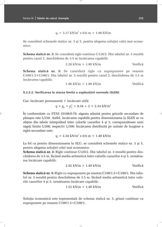 ql = 3.17 kN/m
2
x 0.6 m = 1.90 kN/m
Se considerã schemele statice nr. 3 ºi 5, pentru alegerea soluþiei celei mai econo-
mice.
Schema staticã nr. 3: Se considerã rigle continue C120/2. Din tabelul nr. 3 rezultã
pentru cazul 2, deschiderea de 3.5 m încãrcarea capabilã:
2.20 kN/m > 1.90 kN/m Verificã
Schema staticã nr. 5: Se considerã rigle cu suprapunere pe reazem
C100/1.5+C100/1. Din tabelul nr. 5 rezultã pentru cazul 2, deschiderea de 3.5 m
încãrcarea capabilã:
1.96 kN/m > 1.90 kN/m Verificã
9.3.3.2. Verificarea la starea limitã a exploatãrii normale (SLEN)
Caz: încãrcare permanentã + încãrcare utilã
q = gp + pu
n
= 0.34 + 2 = 2.34 kN/m
2
În conformitate cu STAS 10108/0-78, sãgeata admisã pentru grinzile secundare de
planºeu este L/250. Astfel, încãrcarea capabilã pentru dimensionarea la SLEN se va
obþine din tabele interpolând între valorile cazurilor 4 ºi 5, corespunzãtoare unei
sãgeþi limita L/200, respectiv L/300. Încãrcarea distribuitã pe unitate de lungime a
riglei secundare este:
ql = 2.34 kN/m
2
x 0.6 m = 1.40 kN/m
La fel ca pentru dimensionarea la SLU, se considerã schemele statice nr. 3 ºi 5,
pentru alegerea soluþiei celei mai economice.
Schema staticã nr. 3: Rigle continue C120/2. Din tabelul nr. 3 rezultã pentru des-
chiderea de 3.5 m, fãcând media aritmeticã între valorile cazurilor 4 ºi 5, urmãtoa-
rea încãrcare capabilã:
2.92 kN/m > 1.40 kN/m Verificã
Schema staticã nr. 5: Rigle cu suprapunere pe reazem C100/1.5+C100/1. Din tabe-
lul nr. 5 rezultã pentru deschiderea de 3.5 m, fãcând media aritmeticã între valo-
rile cazurilor 4 ºi 5, urmãtoarea încãrcare capabilã:
1.52 kN/m > 1.40 kN/m Verificã
Soluþia economicã este reprezentatã de schema staticã nr. 5, grinzi continue cu
suprapunere pe reazem C100/1.5+C100/1.
Partea III. | Tabele de calcul. Exemple 252
 