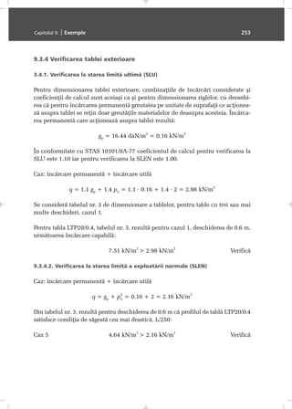 9.3.4 Verificarea tablei exterioare
3.4.1. Verificarea la starea limitã ultimã (SLU)
Pentru dimensionarea tablei exterioare, combinaþiile de încãrcãri considerate ºi
coeficienþii de calcul sunt aceiaºi ca ºi pentru dimensionarea riglelor, cu deosebi-
rea cã pentru încãrcarea permanentã greutatea pe unitate de suprafaþã ce acþionea-
zã asupra tablei se reþin doar greutãþile materialelor de deasupra acesteia. Încãrca-
rea permanentã care acþioneazã asupra tablei rezultã:
gp = 16.44 daN/m
2
= 0.16 kN/m
2
În conformitate cu STAS 10101/0A-77 coeficientul de calcul pentru verificarea la
SLU este 1.10 iar pentru verificarea la SLEN este 1.00.
Caz: încãrcare permanentã + încãrcare utilã
q = 1.1 gp + 1.4 pu = 1.1 · 0.16 + 1.4 · 2 = 2.98 kN/m
2
Se considerã tabelul nr. 3 de dimensionare a tablelor, pentru table cu trei sau mai
multe deschideri, cazul 1.
Pentru tabla LTP20/0.4, tabelul nr. 3, rezultã pentru cazul 1, deschiderea de 0.6 m,
urmãtoarea încãrcare capabilã:
7.51 kN/m
2
> 2.98 kN/m
2
Verificã
9.3.4.2. Verificarea la starea limitã a exploatãrii normale (SLEN)
Caz: încãrcare permanentã + încãrcare utilã
q = gp + pu
n
= 0.16 + 2 = 2.16 kN/m
2
Din tabelul nr. 3, rezultã pentru deschiderea de 0.6 m cã profilul de tablã LTP20/0.4
satisface condiþia de sãgeatã cea mai drasticã, L/250:
Caz 5 4.64 kN/m
2
> 2.16 kN/m
2
Verificã
Capitolul 9. | Exemple 253
 