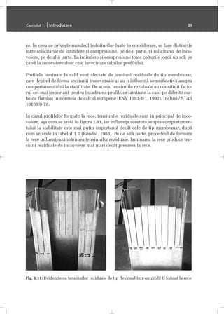 ce. În ceea ce priveºte numãrul îndoiturilor luate în considerare, se face distincþie
între solicitãrile de întindere ºi compresiune, pe de-o parte, ºi solicitarea de înco-
voiere, pe de altã parte. La întindere ºi compresiune toate colþurile joacã un rol, pe
când la încovoiere doar cele învecinate tãlpilor profilului.
Profilele laminate la cald sunt afectate de tensiuni reziduale de tip membranar,
care depind de forma secþiunii transversale ºi au o influenþã semnificativã asupra
comportamentului la stabilitate. De aceea, tensiunile reziduale au constituit facto-
rul cel mai important pentru încadrarea profilelor laminate la cald pe diferite cur-
be de flambaj în normele de calcul europene (ENV 1993-1-1, 1992), inclusiv STAS
10108/0-78.
În cazul profilelor formate la rece, tensiunile reziduale sunt în principal de înco-
voiere, aºa cum se aratã în figura 1.11, iar influenþa acestora asupra comportamen-
tului la stabilitate este mai puþin importantã decât cele de tip membranar, dupã
cum se vede în tabelul 1.2 (Rondal, 1988). Pe de altã parte, procedeul de formare
la rece influenþeazã mãrimea tensiunilor reziduale; laminarea la rece produce ten-
siuni reziduale de încovoiere mai mari decât presarea la rece.
Capitolul 1. | Introducere 29
Fig. 1.11: Evidenþierea tensiunilor reziduale de tip flexional într-un profil C format la rece
 
